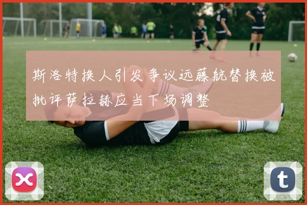 斯洛特换人引发争议远藤航替换被批评萨拉赫应当下场调整