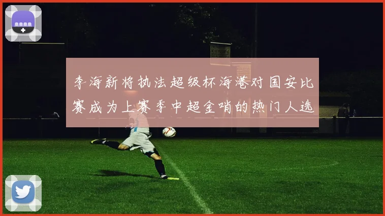 李海新将执法超级杯海港对国安比赛成为上赛季中超金哨的热门人选