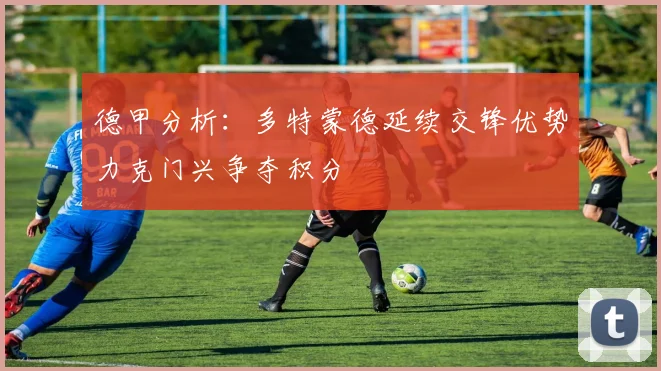 德甲分析：多特蒙德延续交锋优势力克门兴争夺积分