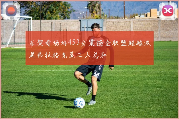 东契奇场均453分震撼全联盟超越浓眉弗拉格克莱三人总和