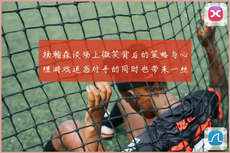 杨瀚森谈场上微笑背后的策略与心理游戏迷惑对手的同时也带来一丝嘲讽