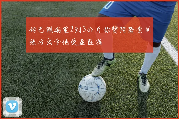 姆巴佩减重2到3公斤称赞阿隆索训练方式令他受益匪浅
