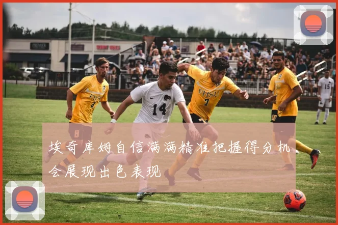埃奇库姆自信满满精准把握得分机会展现出色表现