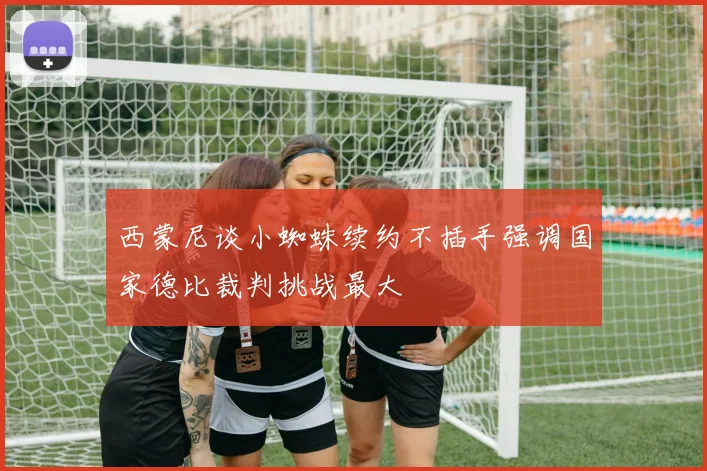 西蒙尼谈小蜘蛛续约不插手强调国家德比裁判挑战最大