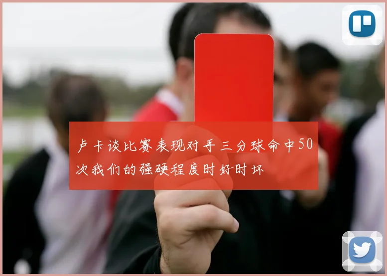 卢卡谈比赛表现对手三分球命中50次我们的强硬程度时好时坏