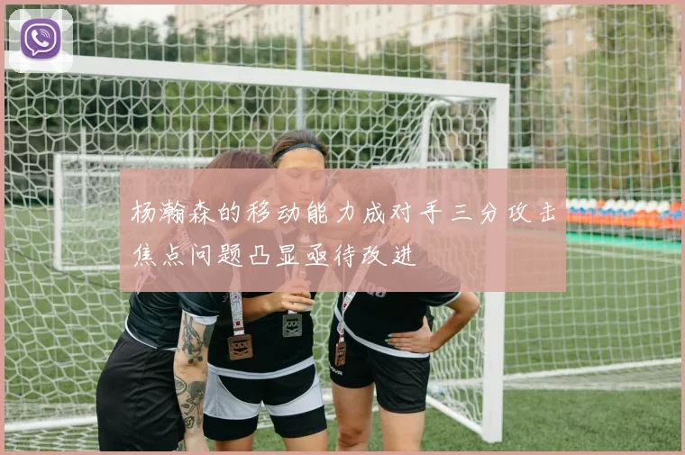 杨瀚森的移动能力成对手三分攻击焦点问题凸显亟待改进