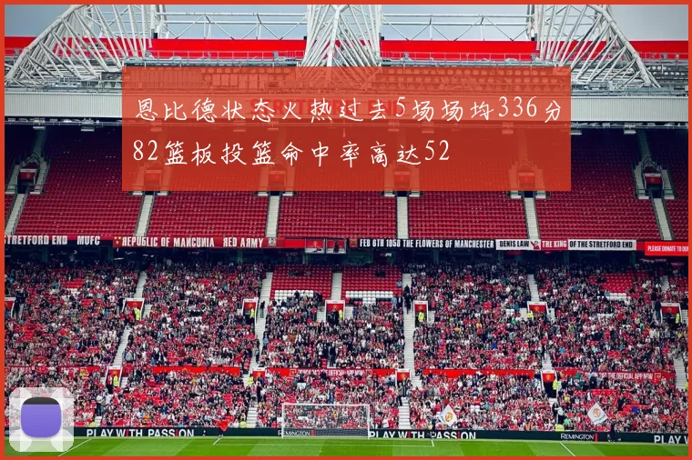 恩比德状态火热过去5场场均336分82篮板投篮命中率高达52
