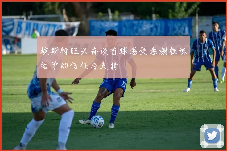 埃斯特旺兴奋谈首球感受感谢教练给予的信任与支持