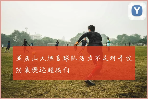 亚历山大坦言球队活力不足对手攻防表现远超我们