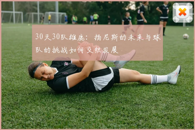 30天30队雄鹿：扬尼斯的未来与球队的挑战如何交织发展
