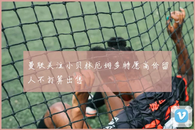 曼联关注小贝林厄姆多特愿高价留人不打算出售