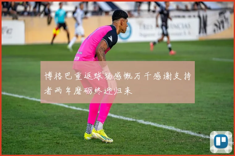 博格巴重返球场感慨万千感谢支持者两年磨砺终迎归来
