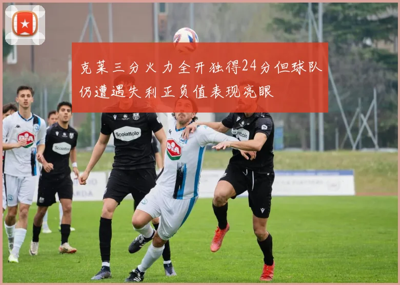 克莱三分火力全开独得24分但球队仍遭遇失利正负值表现亮眼